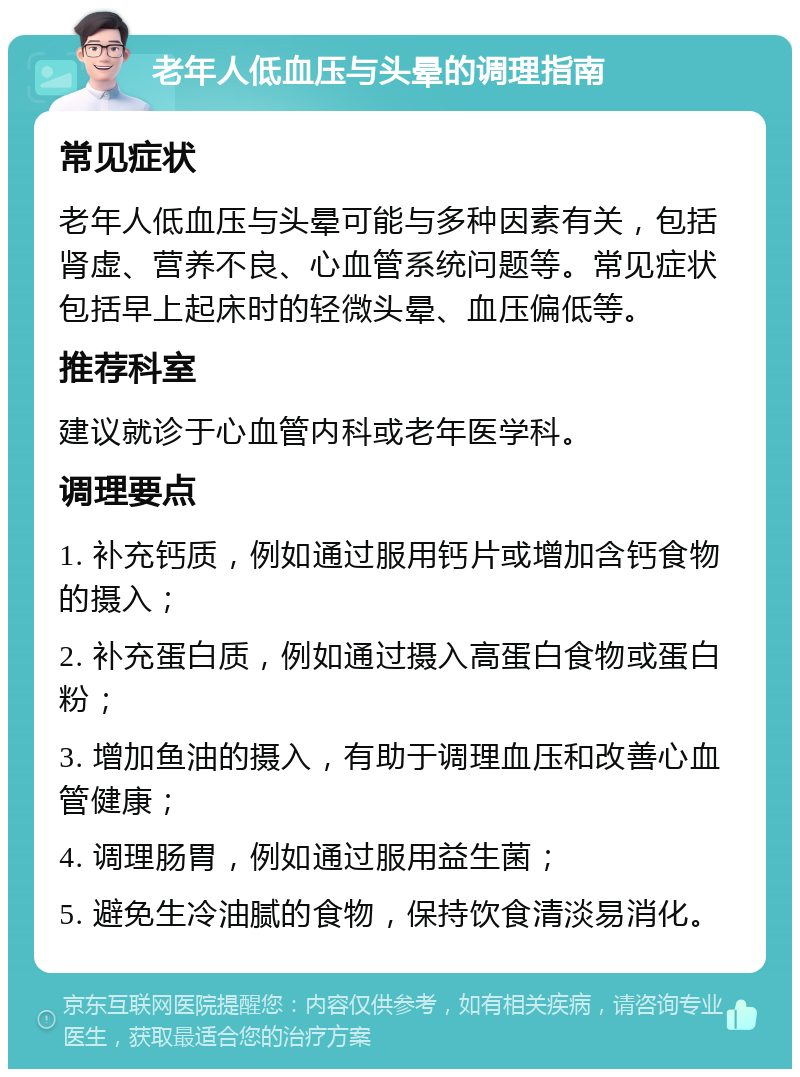 老年人低血压与头晕的调理指南 常见症状 老年人低血压与头晕可能与多种因素有关，包括肾虚、营养不良、心血管系统问题等。常见症状包括早上起床时的轻微头晕、血压偏低等。 推荐科室 建议就诊于心血管内科或老年医学科。 调理要点 1. 补充钙质，例如通过服用钙片或增加含钙食物的摄入； 2. 补充蛋白质，例如通过摄入高蛋白食物或蛋白粉； 3. 增加鱼油的摄入，有助于调理血压和改善心血管健康； 4. 调理肠胃，例如通过服用益生菌； 5. 避免生冷油腻的食物，保持饮食清淡易消化。