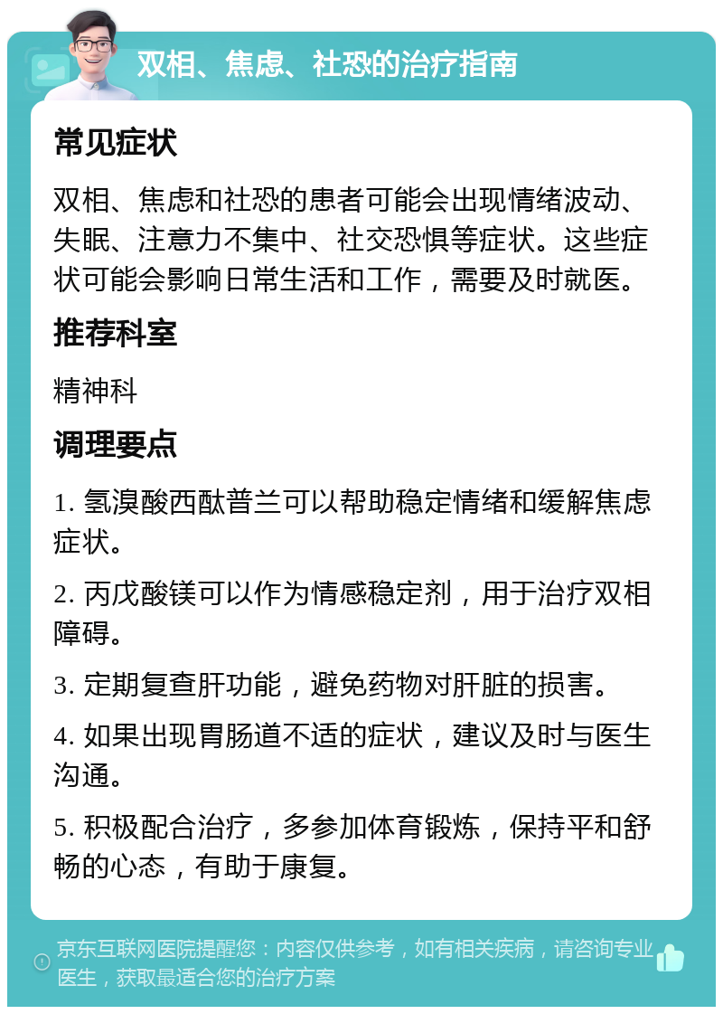 双相、焦虑、社恐的治疗指南 常见症状 双相、焦虑和社恐的患者可能会出现情绪波动、失眠、注意力不集中、社交恐惧等症状。这些症状可能会影响日常生活和工作，需要及时就医。 推荐科室 精神科 调理要点 1. 氢溴酸西酞普兰可以帮助稳定情绪和缓解焦虑症状。 2. 丙戊酸镁可以作为情感稳定剂，用于治疗双相障碍。 3. 定期复查肝功能，避免药物对肝脏的损害。 4. 如果出现胃肠道不适的症状，建议及时与医生沟通。 5. 积极配合治疗，多参加体育锻炼，保持平和舒畅的心态，有助于康复。