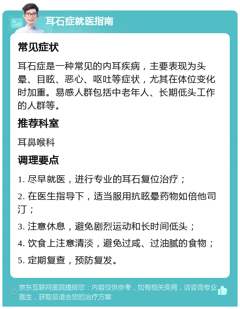 耳石症就医指南 常见症状 耳石症是一种常见的内耳疾病，主要表现为头晕、目眩、恶心、呕吐等症状，尤其在体位变化时加重。易感人群包括中老年人、长期低头工作的人群等。 推荐科室 耳鼻喉科 调理要点 1. 尽早就医，进行专业的耳石复位治疗； 2. 在医生指导下，适当服用抗眩晕药物如倍他司汀； 3. 注意休息，避免剧烈运动和长时间低头； 4. 饮食上注意清淡，避免过咸、过油腻的食物； 5. 定期复查，预防复发。