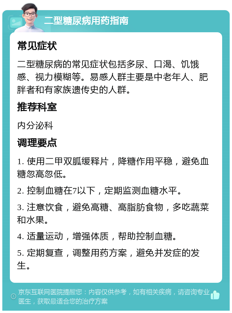 二型糖尿病用药指南 常见症状 二型糖尿病的常见症状包括多尿、口渴、饥饿感、视力模糊等。易感人群主要是中老年人、肥胖者和有家族遗传史的人群。 推荐科室 内分泌科 调理要点 1. 使用二甲双胍缓释片，降糖作用平稳，避免血糖忽高忽低。 2. 控制血糖在7以下，定期监测血糖水平。 3. 注意饮食，避免高糖、高脂肪食物，多吃蔬菜和水果。 4. 适量运动，增强体质，帮助控制血糖。 5. 定期复查，调整用药方案，避免并发症的发生。