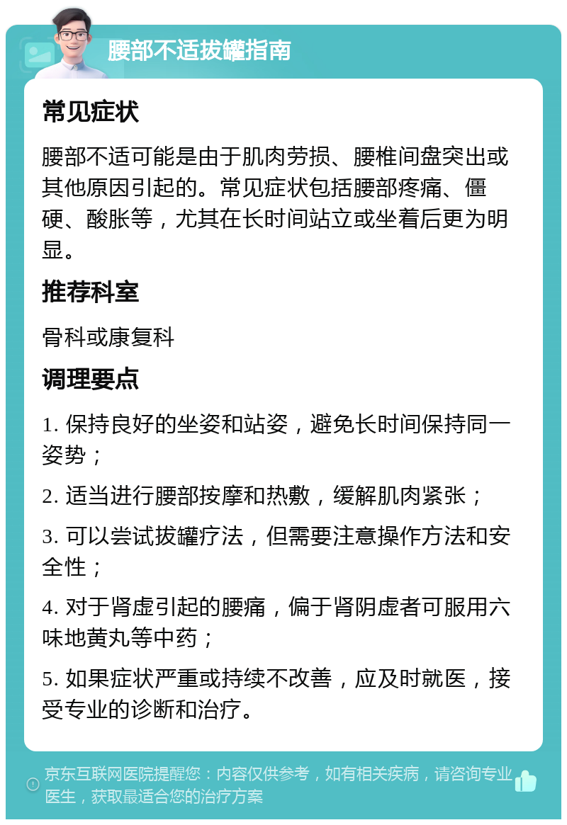 腰部不适拔罐指南 常见症状 腰部不适可能是由于肌肉劳损、腰椎间盘突出或其他原因引起的。常见症状包括腰部疼痛、僵硬、酸胀等，尤其在长时间站立或坐着后更为明显。 推荐科室 骨科或康复科 调理要点 1. 保持良好的坐姿和站姿，避免长时间保持同一姿势； 2. 适当进行腰部按摩和热敷，缓解肌肉紧张； 3. 可以尝试拔罐疗法，但需要注意操作方法和安全性； 4. 对于肾虚引起的腰痛，偏于肾阴虚者可服用六味地黄丸等中药； 5. 如果症状严重或持续不改善，应及时就医，接受专业的诊断和治疗。