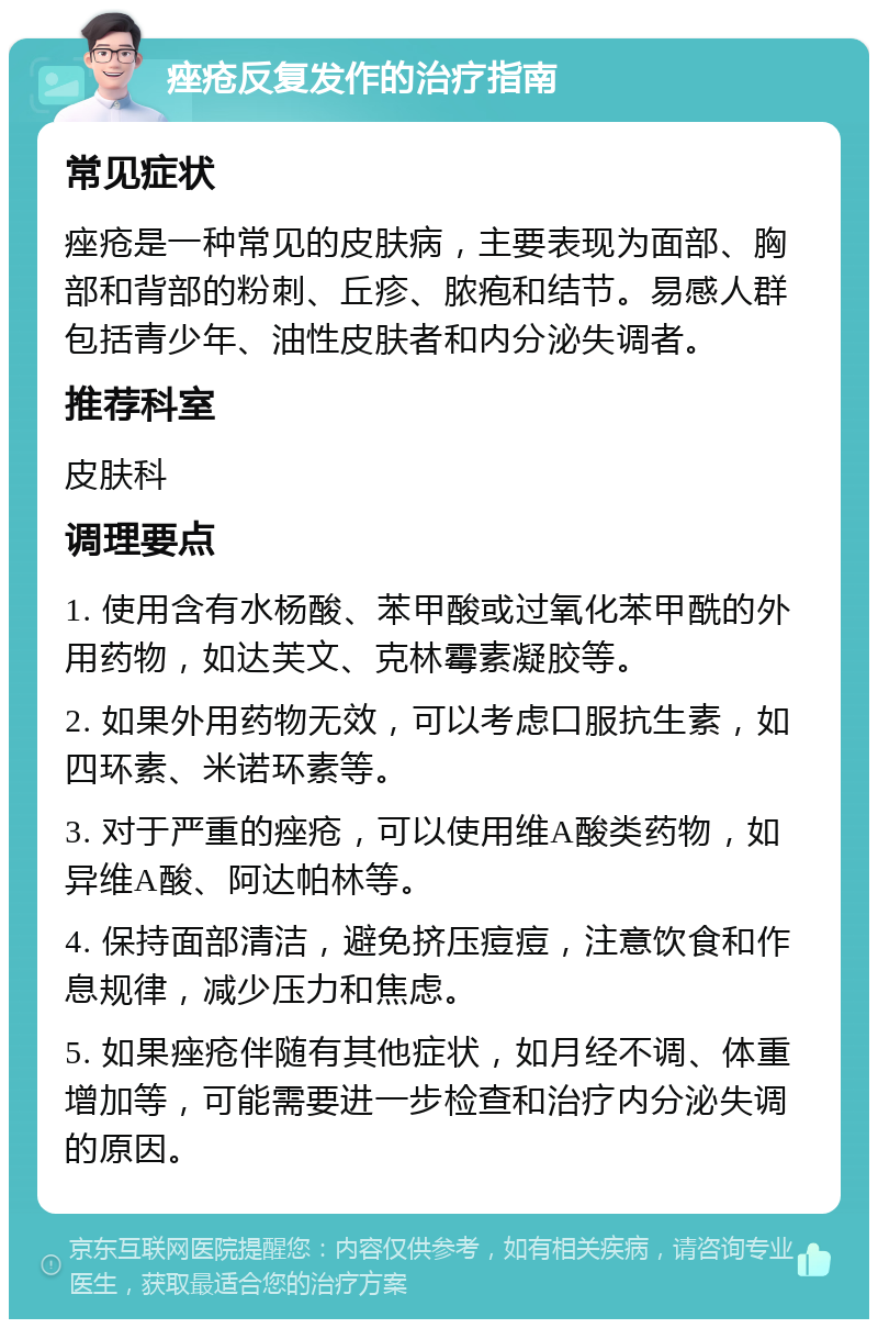 痤疮反复发作的治疗指南 常见症状 痤疮是一种常见的皮肤病，主要表现为面部、胸部和背部的粉刺、丘疹、脓疱和结节。易感人群包括青少年、油性皮肤者和内分泌失调者。 推荐科室 皮肤科 调理要点 1. 使用含有水杨酸、苯甲酸或过氧化苯甲酰的外用药物，如达芙文、克林霉素凝胶等。 2. 如果外用药物无效，可以考虑口服抗生素，如四环素、米诺环素等。 3. 对于严重的痤疮，可以使用维A酸类药物，如异维A酸、阿达帕林等。 4. 保持面部清洁，避免挤压痘痘，注意饮食和作息规律，减少压力和焦虑。 5. 如果痤疮伴随有其他症状，如月经不调、体重增加等，可能需要进一步检查和治疗内分泌失调的原因。