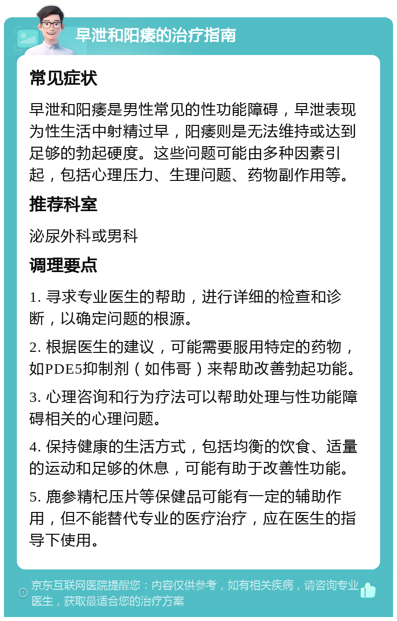 早泄和阳痿的治疗指南 常见症状 早泄和阳痿是男性常见的性功能障碍，早泄表现为性生活中射精过早，阳痿则是无法维持或达到足够的勃起硬度。这些问题可能由多种因素引起，包括心理压力、生理问题、药物副作用等。 推荐科室 泌尿外科或男科 调理要点 1. 寻求专业医生的帮助，进行详细的检查和诊断，以确定问题的根源。 2. 根据医生的建议，可能需要服用特定的药物，如PDE5抑制剂（如伟哥）来帮助改善勃起功能。 3. 心理咨询和行为疗法可以帮助处理与性功能障碍相关的心理问题。 4. 保持健康的生活方式，包括均衡的饮食、适量的运动和足够的休息，可能有助于改善性功能。 5. 鹿参精杞压片等保健品可能有一定的辅助作用，但不能替代专业的医疗治疗，应在医生的指导下使用。