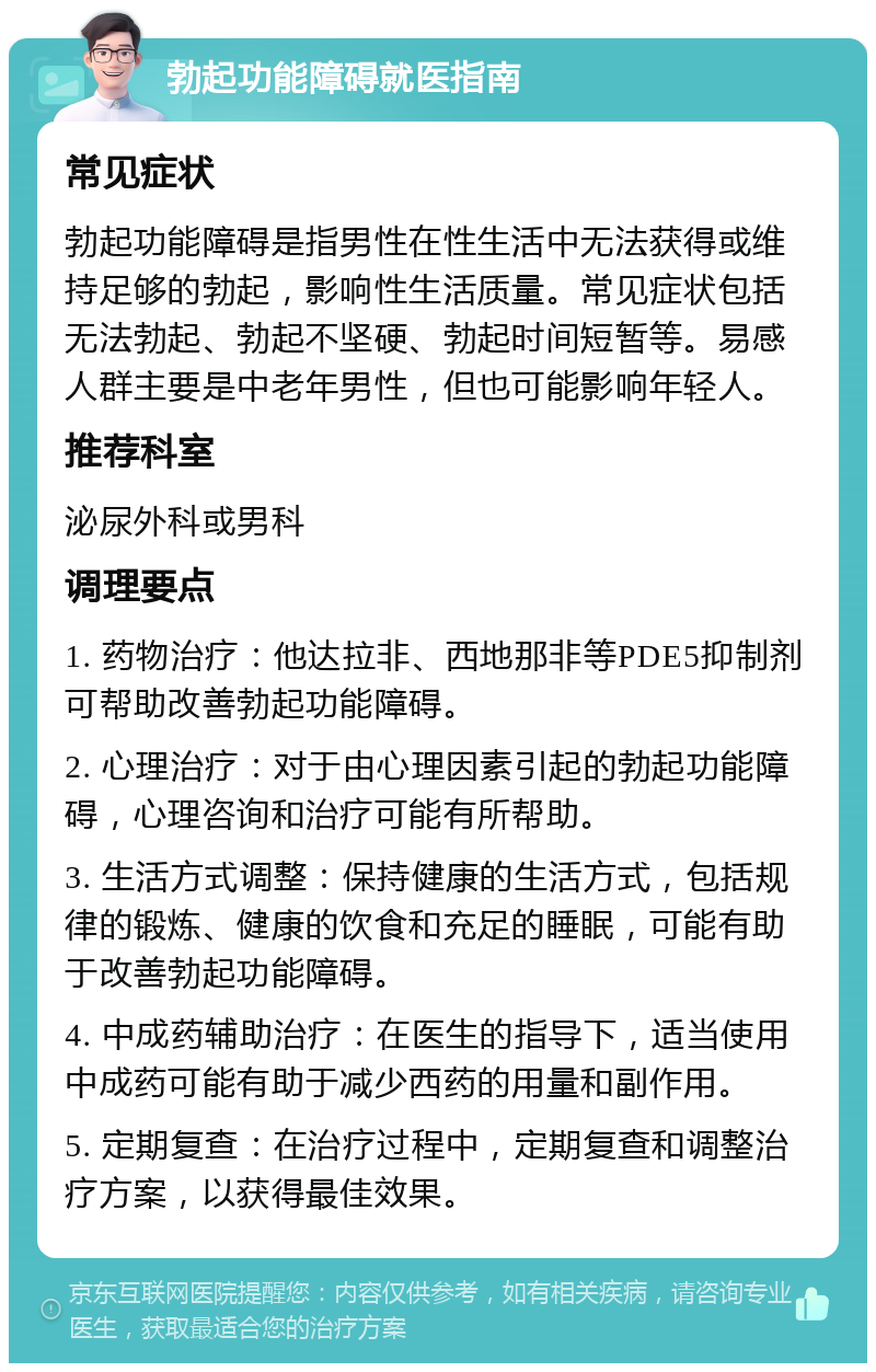 勃起功能障碍就医指南 常见症状 勃起功能障碍是指男性在性生活中无法获得或维持足够的勃起，影响性生活质量。常见症状包括无法勃起、勃起不坚硬、勃起时间短暂等。易感人群主要是中老年男性，但也可能影响年轻人。 推荐科室 泌尿外科或男科 调理要点 1. 药物治疗：他达拉非、西地那非等PDE5抑制剂可帮助改善勃起功能障碍。 2. 心理治疗：对于由心理因素引起的勃起功能障碍，心理咨询和治疗可能有所帮助。 3. 生活方式调整：保持健康的生活方式，包括规律的锻炼、健康的饮食和充足的睡眠，可能有助于改善勃起功能障碍。 4. 中成药辅助治疗：在医生的指导下，适当使用中成药可能有助于减少西药的用量和副作用。 5. 定期复查：在治疗过程中，定期复查和调整治疗方案，以获得最佳效果。