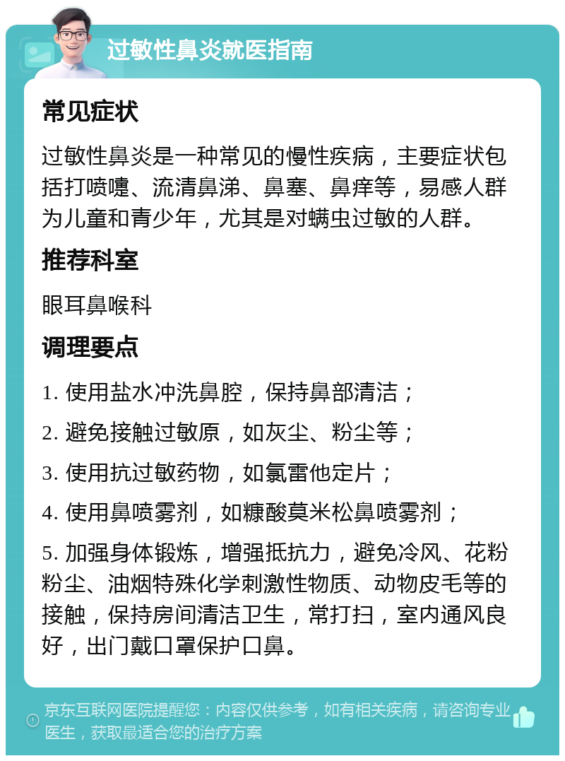 过敏性鼻炎就医指南 常见症状 过敏性鼻炎是一种常见的慢性疾病，主要症状包括打喷嚏、流清鼻涕、鼻塞、鼻痒等，易感人群为儿童和青少年，尤其是对螨虫过敏的人群。 推荐科室 眼耳鼻喉科 调理要点 1. 使用盐水冲洗鼻腔，保持鼻部清洁； 2. 避免接触过敏原，如灰尘、粉尘等； 3. 使用抗过敏药物，如氯雷他定片； 4. 使用鼻喷雾剂，如糠酸莫米松鼻喷雾剂； 5. 加强身体锻炼，增强抵抗力，避免冷风、花粉粉尘、油烟特殊化学刺激性物质、动物皮毛等的接触，保持房间清洁卫生，常打扫，室内通风良好，出门戴口罩保护口鼻。