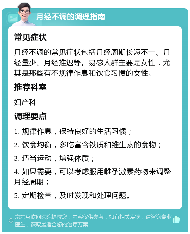 月经不调的调理指南 常见症状 月经不调的常见症状包括月经周期长短不一、月经量少、月经推迟等。易感人群主要是女性，尤其是那些有不规律作息和饮食习惯的女性。 推荐科室 妇产科 调理要点 1. 规律作息，保持良好的生活习惯； 2. 饮食均衡，多吃富含铁质和维生素的食物； 3. 适当运动，增强体质； 4. 如果需要，可以考虑服用雌孕激素药物来调整月经周期； 5. 定期检查，及时发现和处理问题。