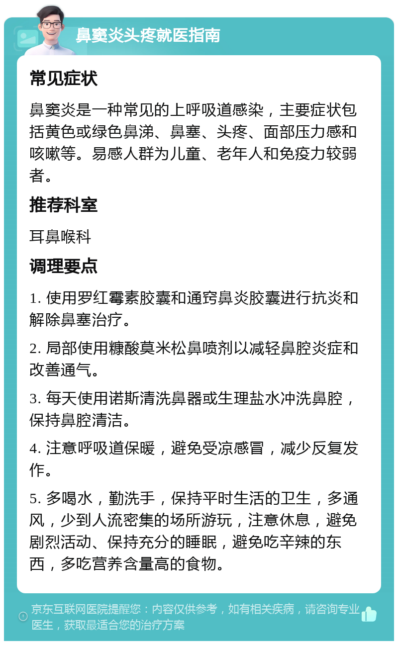 鼻窦炎头疼就医指南 常见症状 鼻窦炎是一种常见的上呼吸道感染，主要症状包括黄色或绿色鼻涕、鼻塞、头疼、面部压力感和咳嗽等。易感人群为儿童、老年人和免疫力较弱者。 推荐科室 耳鼻喉科 调理要点 1. 使用罗红霉素胶囊和通窍鼻炎胶囊进行抗炎和解除鼻塞治疗。 2. 局部使用糠酸莫米松鼻喷剂以减轻鼻腔炎症和改善通气。 3. 每天使用诺斯清洗鼻器或生理盐水冲洗鼻腔，保持鼻腔清洁。 4. 注意呼吸道保暖，避免受凉感冒，减少反复发作。 5. 多喝水，勤洗手，保持平时生活的卫生，多通风，少到人流密集的场所游玩，注意休息，避免剧烈活动、保持充分的睡眠，避免吃辛辣的东西，多吃营养含量高的食物。