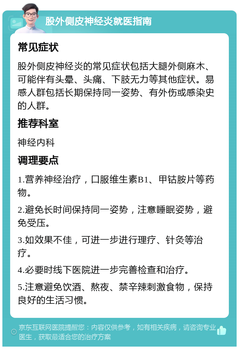 股外侧皮神经炎就医指南 常见症状 股外侧皮神经炎的常见症状包括大腿外侧麻木、可能伴有头晕、头痛、下肢无力等其他症状。易感人群包括长期保持同一姿势、有外伤或感染史的人群。 推荐科室 神经内科 调理要点 1.营养神经治疗，口服维生素B1、甲钴胺片等药物。 2.避免长时间保持同一姿势，注意睡眠姿势，避免受压。 3.如效果不佳，可进一步进行理疗、针灸等治疗。 4.必要时线下医院进一步完善检查和治疗。 5.注意避免饮酒、熬夜、禁辛辣刺激食物，保持良好的生活习惯。