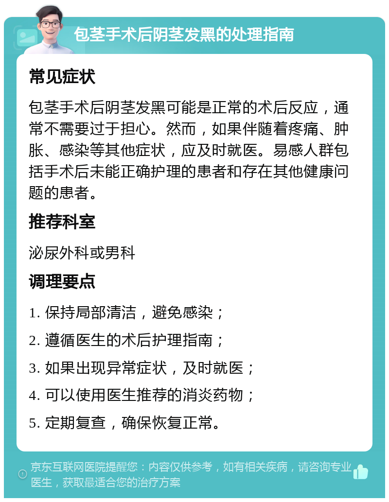 包茎手术后阴茎发黑的处理指南 常见症状 包茎手术后阴茎发黑可能是正常的术后反应，通常不需要过于担心。然而，如果伴随着疼痛、肿胀、感染等其他症状，应及时就医。易感人群包括手术后未能正确护理的患者和存在其他健康问题的患者。 推荐科室 泌尿外科或男科 调理要点 1. 保持局部清洁，避免感染； 2. 遵循医生的术后护理指南； 3. 如果出现异常症状，及时就医； 4. 可以使用医生推荐的消炎药物； 5. 定期复查，确保恢复正常。