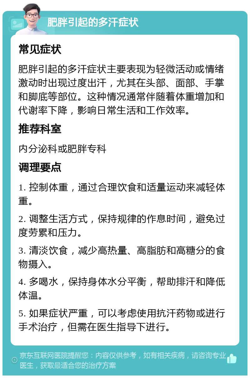 肥胖引起的多汗症状 常见症状 肥胖引起的多汗症状主要表现为轻微活动或情绪激动时出现过度出汗，尤其在头部、面部、手掌和脚底等部位。这种情况通常伴随着体重增加和代谢率下降，影响日常生活和工作效率。 推荐科室 内分泌科或肥胖专科 调理要点 1. 控制体重，通过合理饮食和适量运动来减轻体重。 2. 调整生活方式，保持规律的作息时间，避免过度劳累和压力。 3. 清淡饮食，减少高热量、高脂肪和高糖分的食物摄入。 4. 多喝水，保持身体水分平衡，帮助排汗和降低体温。 5. 如果症状严重，可以考虑使用抗汗药物或进行手术治疗，但需在医生指导下进行。