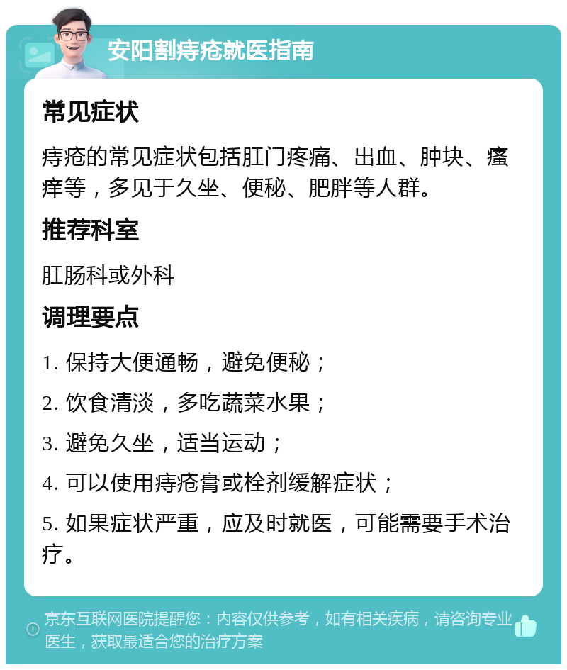 安阳割痔疮就医指南 常见症状 痔疮的常见症状包括肛门疼痛、出血、肿块、瘙痒等，多见于久坐、便秘、肥胖等人群。 推荐科室 肛肠科或外科 调理要点 1. 保持大便通畅，避免便秘； 2. 饮食清淡，多吃蔬菜水果； 3. 避免久坐，适当运动； 4. 可以使用痔疮膏或栓剂缓解症状； 5. 如果症状严重，应及时就医，可能需要手术治疗。