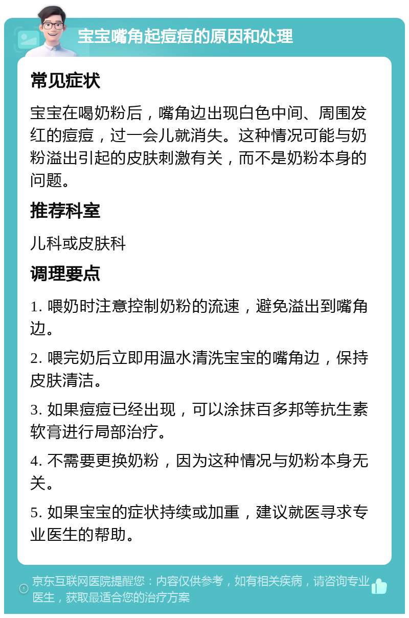 宝宝嘴角起痘痘的原因和处理 常见症状 宝宝在喝奶粉后，嘴角边出现白色中间、周围发红的痘痘，过一会儿就消失。这种情况可能与奶粉溢出引起的皮肤刺激有关，而不是奶粉本身的问题。 推荐科室 儿科或皮肤科 调理要点 1. 喂奶时注意控制奶粉的流速，避免溢出到嘴角边。 2. 喂完奶后立即用温水清洗宝宝的嘴角边，保持皮肤清洁。 3. 如果痘痘已经出现，可以涂抹百多邦等抗生素软膏进行局部治疗。 4. 不需要更换奶粉，因为这种情况与奶粉本身无关。 5. 如果宝宝的症状持续或加重，建议就医寻求专业医生的帮助。