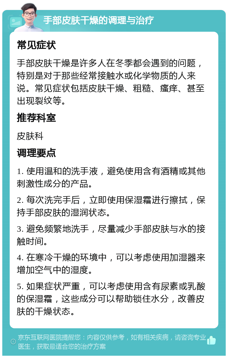 手部皮肤干燥的调理与治疗 常见症状 手部皮肤干燥是许多人在冬季都会遇到的问题，特别是对于那些经常接触水或化学物质的人来说。常见症状包括皮肤干燥、粗糙、瘙痒、甚至出现裂纹等。 推荐科室 皮肤科 调理要点 1. 使用温和的洗手液，避免使用含有酒精或其他刺激性成分的产品。 2. 每次洗完手后，立即使用保湿霜进行擦拭，保持手部皮肤的湿润状态。 3. 避免频繁地洗手，尽量减少手部皮肤与水的接触时间。 4. 在寒冷干燥的环境中，可以考虑使用加湿器来增加空气中的湿度。 5. 如果症状严重，可以考虑使用含有尿素或乳酸的保湿霜，这些成分可以帮助锁住水分，改善皮肤的干燥状态。