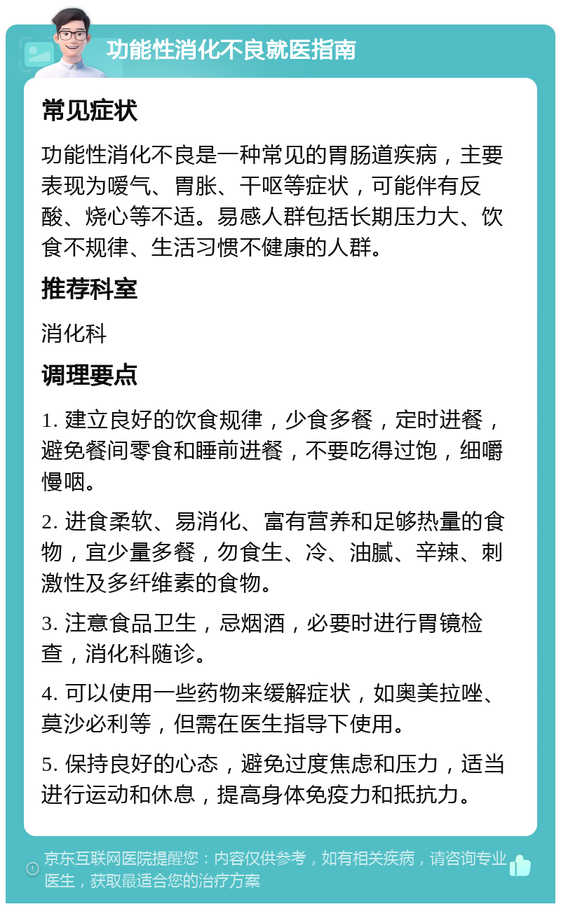 功能性消化不良就医指南 常见症状 功能性消化不良是一种常见的胃肠道疾病，主要表现为嗳气、胃胀、干呕等症状，可能伴有反酸、烧心等不适。易感人群包括长期压力大、饮食不规律、生活习惯不健康的人群。 推荐科室 消化科 调理要点 1. 建立良好的饮食规律，少食多餐，定时进餐，避免餐间零食和睡前进餐，不要吃得过饱，细嚼慢咽。 2. 进食柔软、易消化、富有营养和足够热量的食物，宜少量多餐，勿食生、冷、油腻、辛辣、刺激性及多纤维素的食物。 3. 注意食品卫生，忌烟酒，必要时进行胃镜检查，消化科随诊。 4. 可以使用一些药物来缓解症状，如奥美拉唑、莫沙必利等，但需在医生指导下使用。 5. 保持良好的心态，避免过度焦虑和压力，适当进行运动和休息，提高身体免疫力和抵抗力。