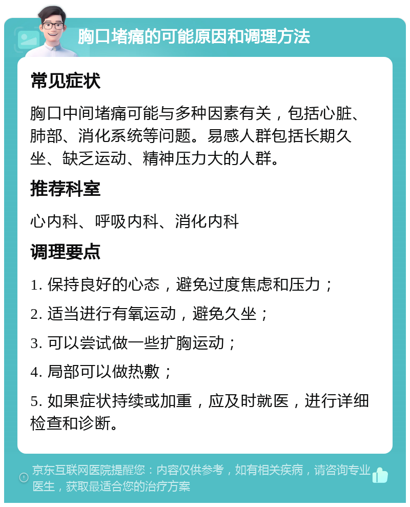 胸口堵痛的可能原因和调理方法 常见症状 胸口中间堵痛可能与多种因素有关，包括心脏、肺部、消化系统等问题。易感人群包括长期久坐、缺乏运动、精神压力大的人群。 推荐科室 心内科、呼吸内科、消化内科 调理要点 1. 保持良好的心态，避免过度焦虑和压力； 2. 适当进行有氧运动，避免久坐； 3. 可以尝试做一些扩胸运动； 4. 局部可以做热敷； 5. 如果症状持续或加重，应及时就医，进行详细检查和诊断。