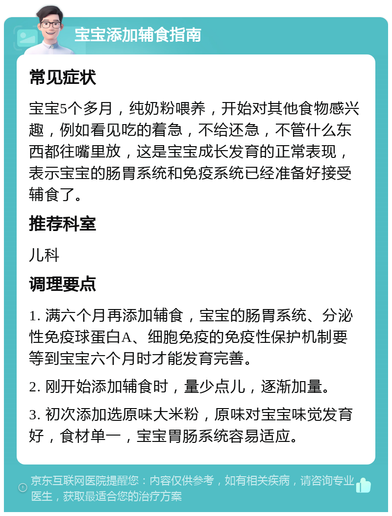 宝宝添加辅食指南 常见症状 宝宝5个多月，纯奶粉喂养，开始对其他食物感兴趣，例如看见吃的着急，不给还急，不管什么东西都往嘴里放，这是宝宝成长发育的正常表现，表示宝宝的肠胃系统和免疫系统已经准备好接受辅食了。 推荐科室 儿科 调理要点 1. 满六个月再添加辅食，宝宝的肠胃系统、分泌性免疫球蛋白A、细胞免疫的免疫性保护机制要等到宝宝六个月时才能发育完善。 2. 刚开始添加辅食时，量少点儿，逐渐加量。 3. 初次添加选原味大米粉，原味对宝宝味觉发育好，食材单一，宝宝胃肠系统容易适应。