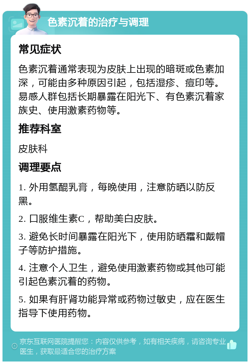 色素沉着的治疗与调理 常见症状 色素沉着通常表现为皮肤上出现的暗斑或色素加深，可能由多种原因引起，包括湿疹、痘印等。易感人群包括长期暴露在阳光下、有色素沉着家族史、使用激素药物等。 推荐科室 皮肤科 调理要点 1. 外用氢醌乳膏，每晚使用，注意防晒以防反黑。 2. 口服维生素C，帮助美白皮肤。 3. 避免长时间暴露在阳光下，使用防晒霜和戴帽子等防护措施。 4. 注意个人卫生，避免使用激素药物或其他可能引起色素沉着的药物。 5. 如果有肝肾功能异常或药物过敏史，应在医生指导下使用药物。