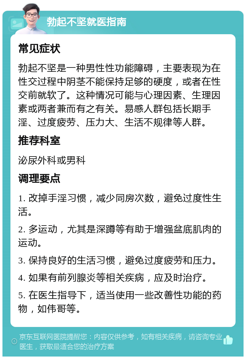 勃起不坚就医指南 常见症状 勃起不坚是一种男性性功能障碍，主要表现为在性交过程中阴茎不能保持足够的硬度，或者在性交前就软了。这种情况可能与心理因素、生理因素或两者兼而有之有关。易感人群包括长期手淫、过度疲劳、压力大、生活不规律等人群。 推荐科室 泌尿外科或男科 调理要点 1. 改掉手淫习惯，减少同房次数，避免过度性生活。 2. 多运动，尤其是深蹲等有助于增强盆底肌肉的运动。 3. 保持良好的生活习惯，避免过度疲劳和压力。 4. 如果有前列腺炎等相关疾病，应及时治疗。 5. 在医生指导下，适当使用一些改善性功能的药物，如伟哥等。