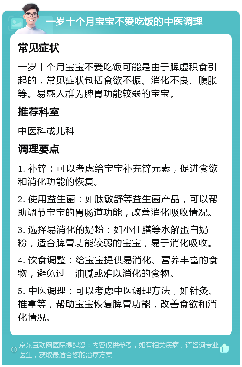 一岁十个月宝宝不爱吃饭的中医调理 常见症状 一岁十个月宝宝不爱吃饭可能是由于脾虚积食引起的，常见症状包括食欲不振、消化不良、腹胀等。易感人群为脾胃功能较弱的宝宝。 推荐科室 中医科或儿科 调理要点 1. 补锌：可以考虑给宝宝补充锌元素，促进食欲和消化功能的恢复。 2. 使用益生菌：如肽敏舒等益生菌产品，可以帮助调节宝宝的胃肠道功能，改善消化吸收情况。 3. 选择易消化的奶粉：如小佳膳等水解蛋白奶粉，适合脾胃功能较弱的宝宝，易于消化吸收。 4. 饮食调整：给宝宝提供易消化、营养丰富的食物，避免过于油腻或难以消化的食物。 5. 中医调理：可以考虑中医调理方法，如针灸、推拿等，帮助宝宝恢复脾胃功能，改善食欲和消化情况。