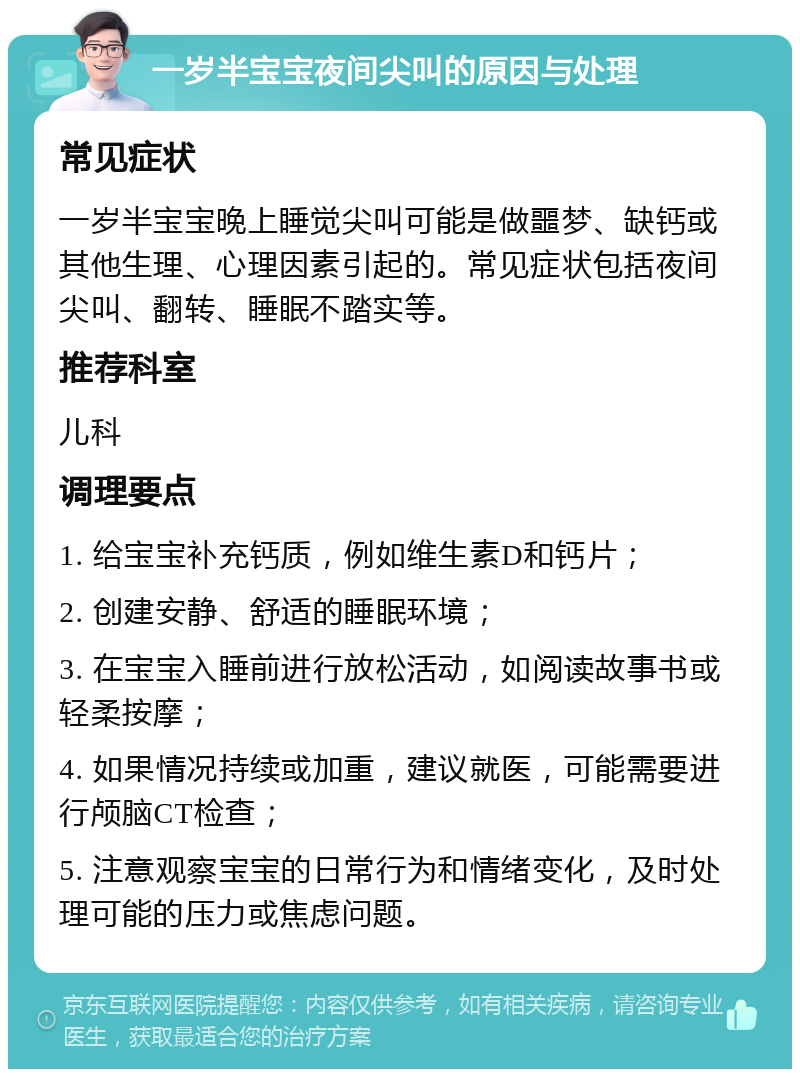 一岁半宝宝夜间尖叫的原因与处理 常见症状 一岁半宝宝晚上睡觉尖叫可能是做噩梦、缺钙或其他生理、心理因素引起的。常见症状包括夜间尖叫、翻转、睡眠不踏实等。 推荐科室 儿科 调理要点 1. 给宝宝补充钙质，例如维生素D和钙片； 2. 创建安静、舒适的睡眠环境； 3. 在宝宝入睡前进行放松活动，如阅读故事书或轻柔按摩； 4. 如果情况持续或加重，建议就医，可能需要进行颅脑CT检查； 5. 注意观察宝宝的日常行为和情绪变化，及时处理可能的压力或焦虑问题。