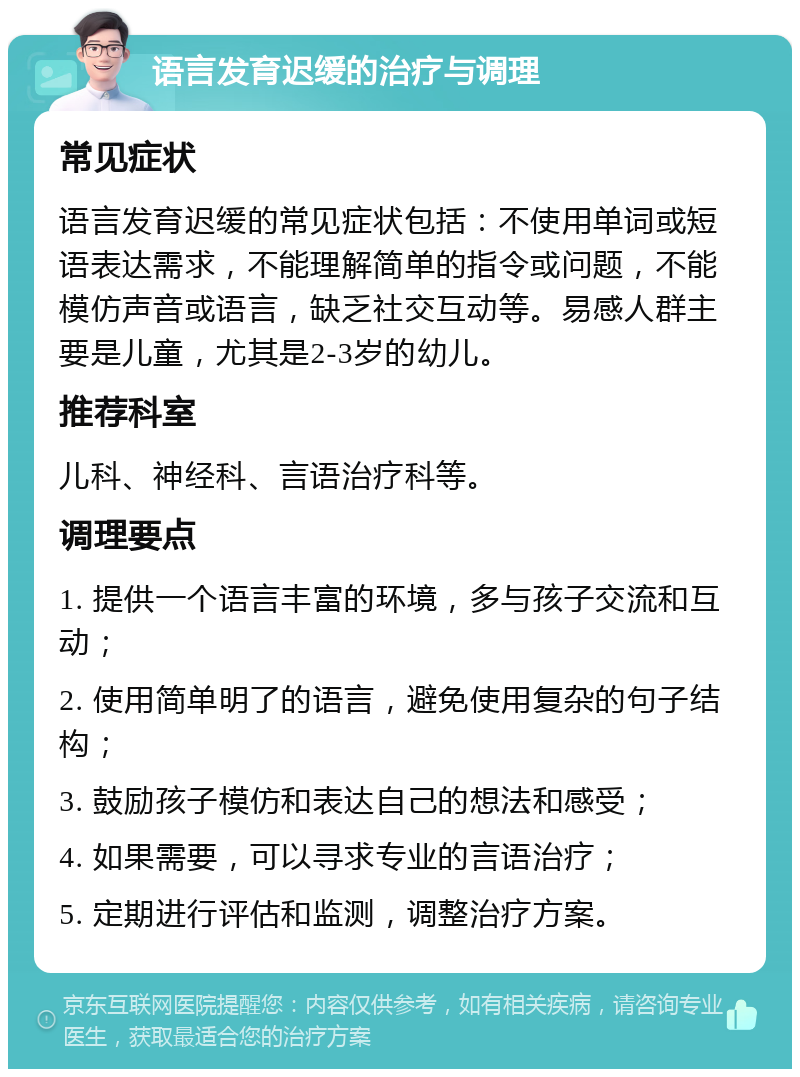 语言发育迟缓的治疗与调理 常见症状 语言发育迟缓的常见症状包括：不使用单词或短语表达需求，不能理解简单的指令或问题，不能模仿声音或语言，缺乏社交互动等。易感人群主要是儿童，尤其是2-3岁的幼儿。 推荐科室 儿科、神经科、言语治疗科等。 调理要点 1. 提供一个语言丰富的环境，多与孩子交流和互动； 2. 使用简单明了的语言，避免使用复杂的句子结构； 3. 鼓励孩子模仿和表达自己的想法和感受； 4. 如果需要，可以寻求专业的言语治疗； 5. 定期进行评估和监测，调整治疗方案。