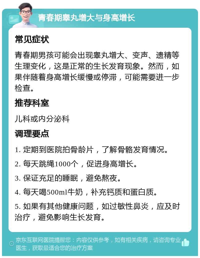 青春期睾丸增大与身高增长 常见症状 青春期男孩可能会出现睾丸增大、变声、遗精等生理变化，这是正常的生长发育现象。然而，如果伴随着身高增长缓慢或停滞，可能需要进一步检查。 推荐科室 儿科或内分泌科 调理要点 1. 定期到医院拍骨龄片，了解骨骼发育情况。 2. 每天跳绳1000个，促进身高增长。 3. 保证充足的睡眠，避免熬夜。 4. 每天喝500ml牛奶，补充钙质和蛋白质。 5. 如果有其他健康问题，如过敏性鼻炎，应及时治疗，避免影响生长发育。