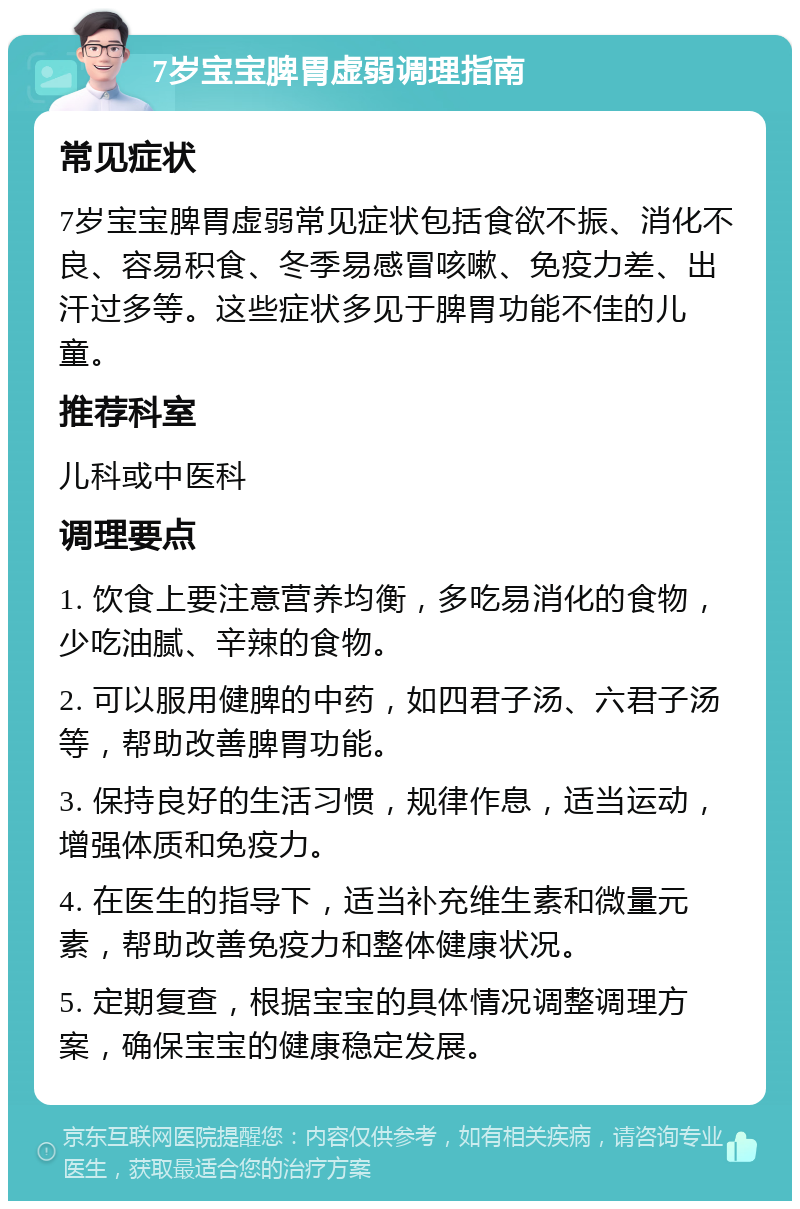 7岁宝宝脾胃虚弱调理指南 常见症状 7岁宝宝脾胃虚弱常见症状包括食欲不振、消化不良、容易积食、冬季易感冒咳嗽、免疫力差、出汗过多等。这些症状多见于脾胃功能不佳的儿童。 推荐科室 儿科或中医科 调理要点 1. 饮食上要注意营养均衡，多吃易消化的食物，少吃油腻、辛辣的食物。 2. 可以服用健脾的中药，如四君子汤、六君子汤等，帮助改善脾胃功能。 3. 保持良好的生活习惯，规律作息，适当运动，增强体质和免疫力。 4. 在医生的指导下，适当补充维生素和微量元素，帮助改善免疫力和整体健康状况。 5. 定期复查，根据宝宝的具体情况调整调理方案，确保宝宝的健康稳定发展。