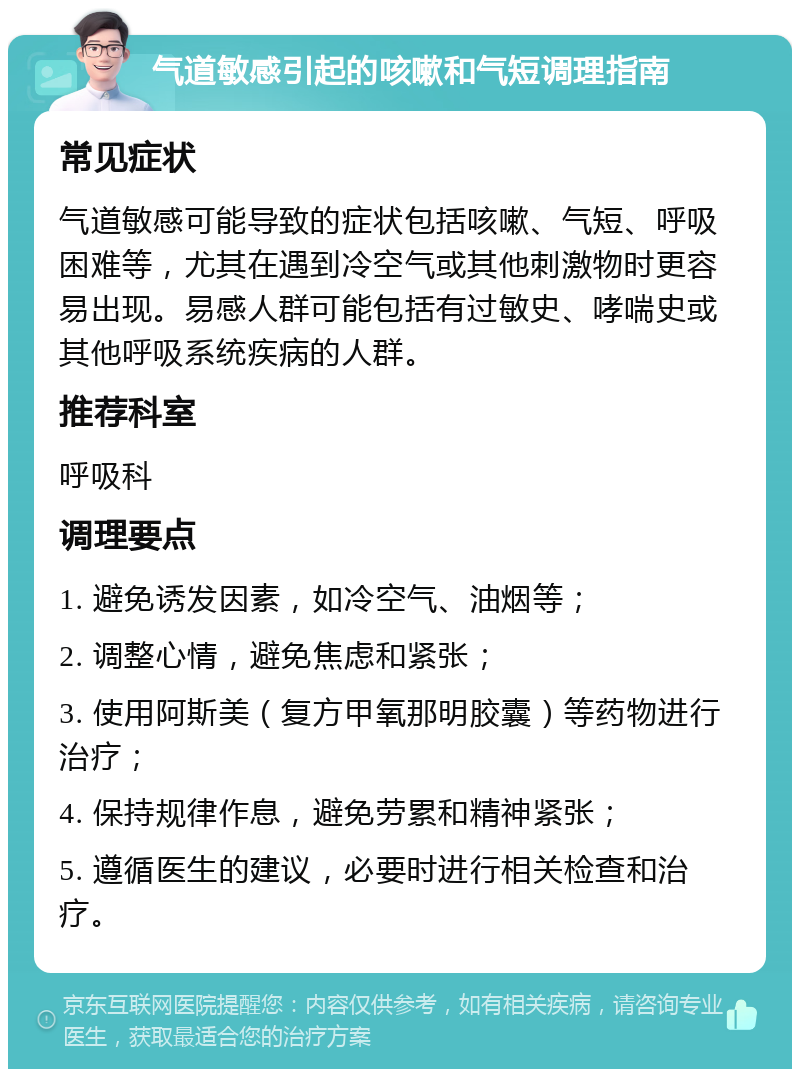 气道敏感引起的咳嗽和气短调理指南 常见症状 气道敏感可能导致的症状包括咳嗽、气短、呼吸困难等，尤其在遇到冷空气或其他刺激物时更容易出现。易感人群可能包括有过敏史、哮喘史或其他呼吸系统疾病的人群。 推荐科室 呼吸科 调理要点 1. 避免诱发因素，如冷空气、油烟等； 2. 调整心情，避免焦虑和紧张； 3. 使用阿斯美（复方甲氧那明胶囊）等药物进行治疗； 4. 保持规律作息，避免劳累和精神紧张； 5. 遵循医生的建议，必要时进行相关检查和治疗。