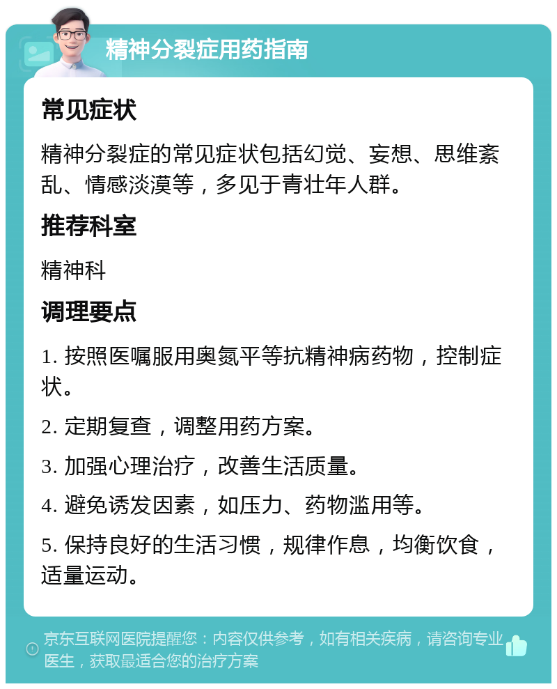 精神分裂症用药指南 常见症状 精神分裂症的常见症状包括幻觉、妄想、思维紊乱、情感淡漠等，多见于青壮年人群。 推荐科室 精神科 调理要点 1. 按照医嘱服用奥氮平等抗精神病药物，控制症状。 2. 定期复查，调整用药方案。 3. 加强心理治疗，改善生活质量。 4. 避免诱发因素，如压力、药物滥用等。 5. 保持良好的生活习惯，规律作息，均衡饮食，适量运动。