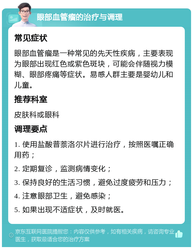 眼部血管瘤的治疗与调理 常见症状 眼部血管瘤是一种常见的先天性疾病，主要表现为眼部出现红色或紫色斑块，可能会伴随视力模糊、眼部疼痛等症状。易感人群主要是婴幼儿和儿童。 推荐科室 皮肤科或眼科 调理要点 1. 使用盐酸普萘洛尔片进行治疗，按照医嘱正确用药； 2. 定期复诊，监测病情变化； 3. 保持良好的生活习惯，避免过度疲劳和压力； 4. 注意眼部卫生，避免感染； 5. 如果出现不适症状，及时就医。