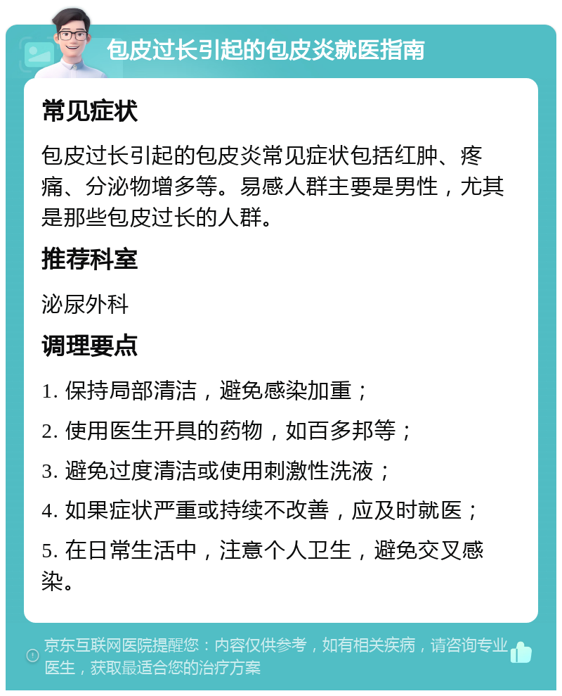 包皮过长引起的包皮炎就医指南 常见症状 包皮过长引起的包皮炎常见症状包括红肿、疼痛、分泌物增多等。易感人群主要是男性，尤其是那些包皮过长的人群。 推荐科室 泌尿外科 调理要点 1. 保持局部清洁，避免感染加重； 2. 使用医生开具的药物，如百多邦等； 3. 避免过度清洁或使用刺激性洗液； 4. 如果症状严重或持续不改善，应及时就医； 5. 在日常生活中，注意个人卫生，避免交叉感染。