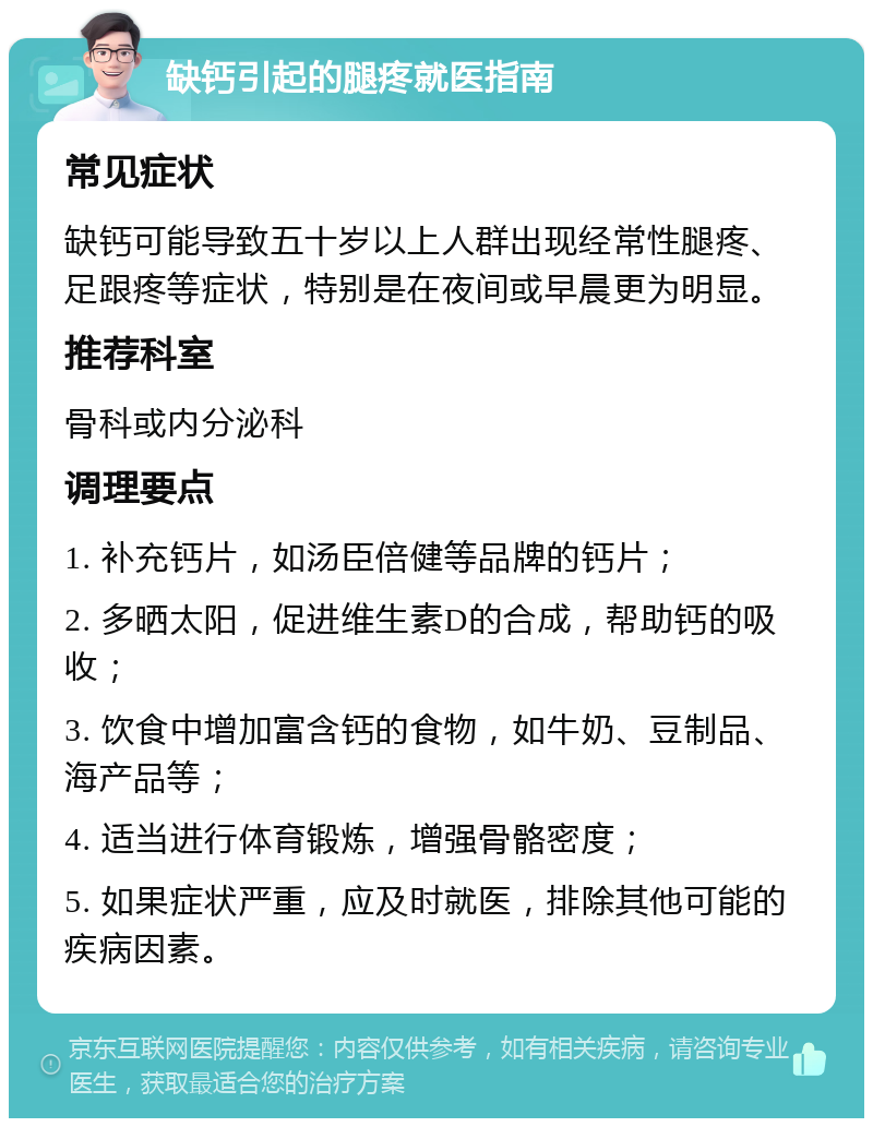 缺钙引起的腿疼就医指南 常见症状 缺钙可能导致五十岁以上人群出现经常性腿疼、足跟疼等症状，特别是在夜间或早晨更为明显。 推荐科室 骨科或内分泌科 调理要点 1. 补充钙片，如汤臣倍健等品牌的钙片； 2. 多晒太阳，促进维生素D的合成，帮助钙的吸收； 3. 饮食中增加富含钙的食物，如牛奶、豆制品、海产品等； 4. 适当进行体育锻炼，增强骨骼密度； 5. 如果症状严重，应及时就医，排除其他可能的疾病因素。