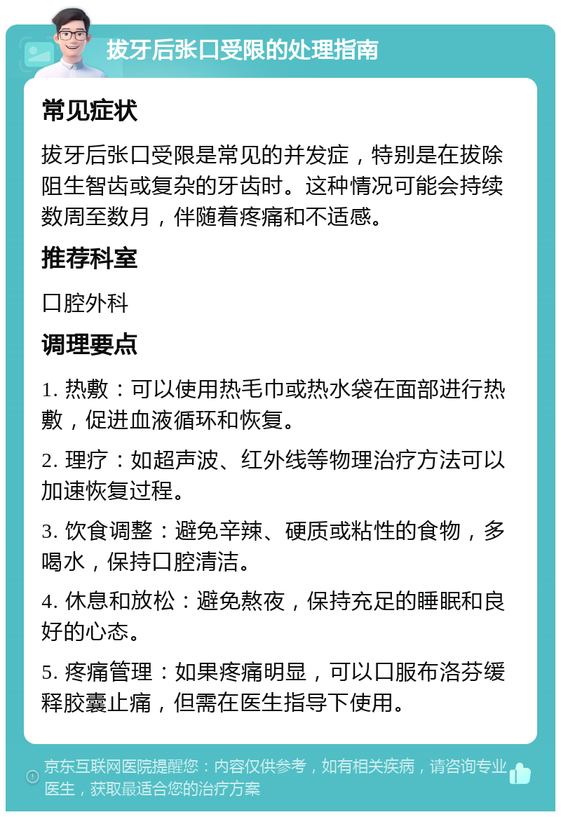 拔牙后张口受限的处理指南 常见症状 拔牙后张口受限是常见的并发症，特别是在拔除阻生智齿或复杂的牙齿时。这种情况可能会持续数周至数月，伴随着疼痛和不适感。 推荐科室 口腔外科 调理要点 1. 热敷：可以使用热毛巾或热水袋在面部进行热敷，促进血液循环和恢复。 2. 理疗：如超声波、红外线等物理治疗方法可以加速恢复过程。 3. 饮食调整：避免辛辣、硬质或粘性的食物，多喝水，保持口腔清洁。 4. 休息和放松：避免熬夜，保持充足的睡眠和良好的心态。 5. 疼痛管理：如果疼痛明显，可以口服布洛芬缓释胶囊止痛，但需在医生指导下使用。