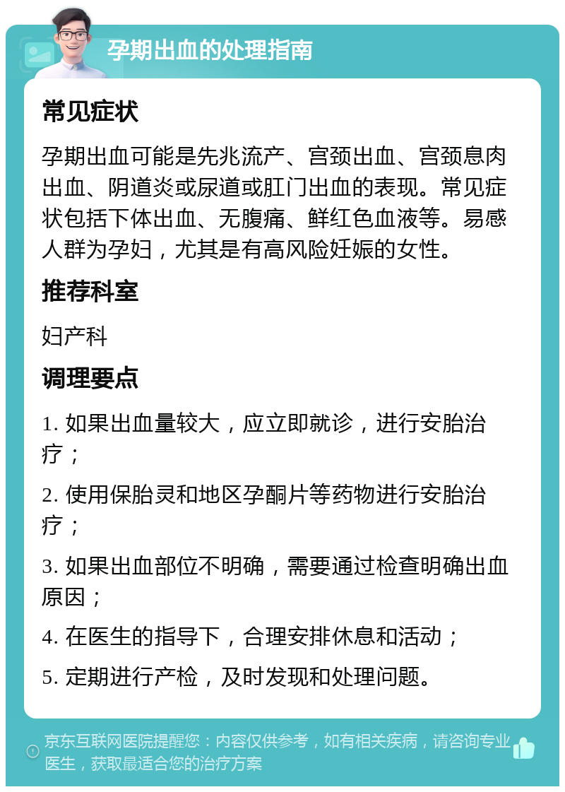 孕期出血的处理指南 常见症状 孕期出血可能是先兆流产、宫颈出血、宫颈息肉出血、阴道炎或尿道或肛门出血的表现。常见症状包括下体出血、无腹痛、鲜红色血液等。易感人群为孕妇，尤其是有高风险妊娠的女性。 推荐科室 妇产科 调理要点 1. 如果出血量较大，应立即就诊，进行安胎治疗； 2. 使用保胎灵和地区孕酮片等药物进行安胎治疗； 3. 如果出血部位不明确，需要通过检查明确出血原因； 4. 在医生的指导下，合理安排休息和活动； 5. 定期进行产检，及时发现和处理问题。