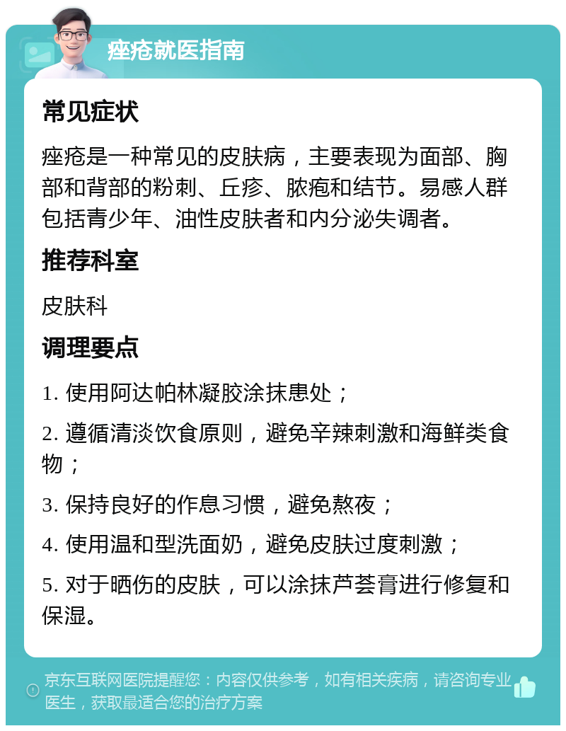 痤疮就医指南 常见症状 痤疮是一种常见的皮肤病，主要表现为面部、胸部和背部的粉刺、丘疹、脓疱和结节。易感人群包括青少年、油性皮肤者和内分泌失调者。 推荐科室 皮肤科 调理要点 1. 使用阿达帕林凝胶涂抹患处； 2. 遵循清淡饮食原则，避免辛辣刺激和海鲜类食物； 3. 保持良好的作息习惯，避免熬夜； 4. 使用温和型洗面奶，避免皮肤过度刺激； 5. 对于晒伤的皮肤，可以涂抹芦荟膏进行修复和保湿。