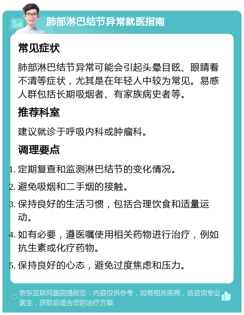 肺部淋巴结节异常就医指南 常见症状 肺部淋巴结节异常可能会引起头晕目眩、眼睛看不清等症状，尤其是在年轻人中较为常见。易感人群包括长期吸烟者、有家族病史者等。 推荐科室 建议就诊于呼吸内科或肿瘤科。 调理要点 定期复查和监测淋巴结节的变化情况。 避免吸烟和二手烟的接触。 保持良好的生活习惯，包括合理饮食和适量运动。 如有必要，遵医嘱使用相关药物进行治疗，例如抗生素或化疗药物。 保持良好的心态，避免过度焦虑和压力。