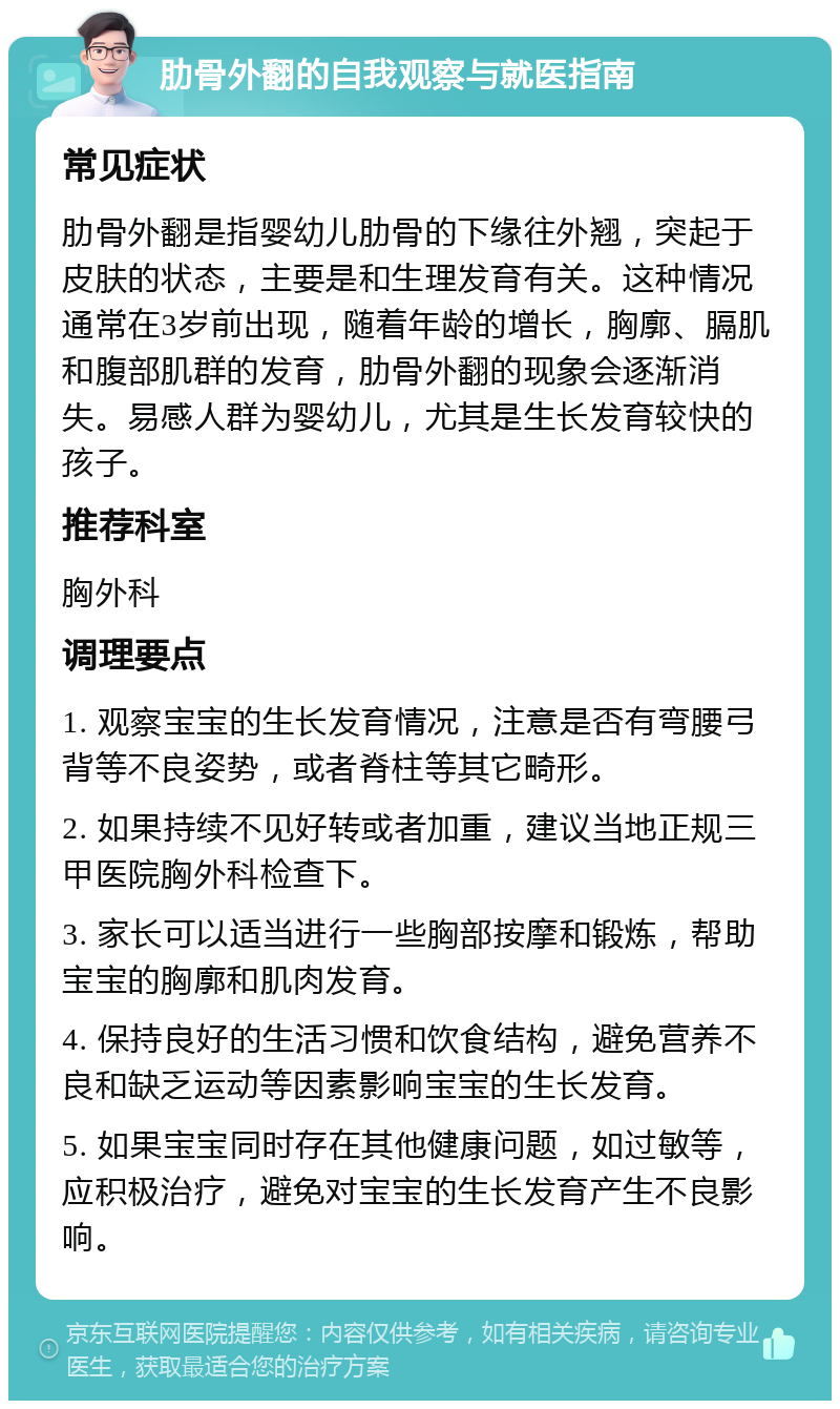 肋骨外翻的自我观察与就医指南 常见症状 肋骨外翻是指婴幼儿肋骨的下缘往外翘，突起于皮肤的状态，主要是和生理发育有关。这种情况通常在3岁前出现，随着年龄的增长，胸廓、膈肌和腹部肌群的发育，肋骨外翻的现象会逐渐消失。易感人群为婴幼儿，尤其是生长发育较快的孩子。 推荐科室 胸外科 调理要点 1. 观察宝宝的生长发育情况，注意是否有弯腰弓背等不良姿势，或者脊柱等其它畸形。 2. 如果持续不见好转或者加重，建议当地正规三甲医院胸外科检查下。 3. 家长可以适当进行一些胸部按摩和锻炼，帮助宝宝的胸廓和肌肉发育。 4. 保持良好的生活习惯和饮食结构，避免营养不良和缺乏运动等因素影响宝宝的生长发育。 5. 如果宝宝同时存在其他健康问题，如过敏等，应积极治疗，避免对宝宝的生长发育产生不良影响。