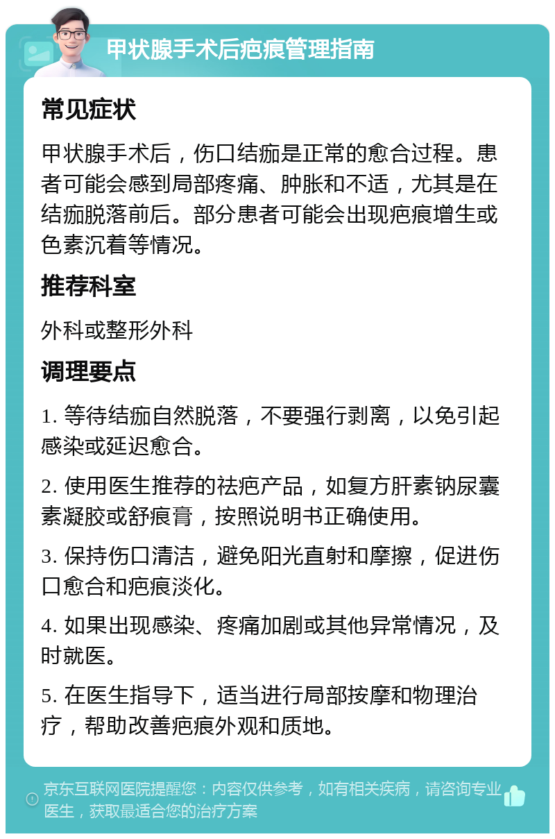 甲状腺手术后疤痕管理指南 常见症状 甲状腺手术后，伤口结痂是正常的愈合过程。患者可能会感到局部疼痛、肿胀和不适，尤其是在结痂脱落前后。部分患者可能会出现疤痕增生或色素沉着等情况。 推荐科室 外科或整形外科 调理要点 1. 等待结痂自然脱落，不要强行剥离，以免引起感染或延迟愈合。 2. 使用医生推荐的祛疤产品，如复方肝素钠尿囊素凝胶或舒痕膏，按照说明书正确使用。 3. 保持伤口清洁，避免阳光直射和摩擦，促进伤口愈合和疤痕淡化。 4. 如果出现感染、疼痛加剧或其他异常情况，及时就医。 5. 在医生指导下，适当进行局部按摩和物理治疗，帮助改善疤痕外观和质地。