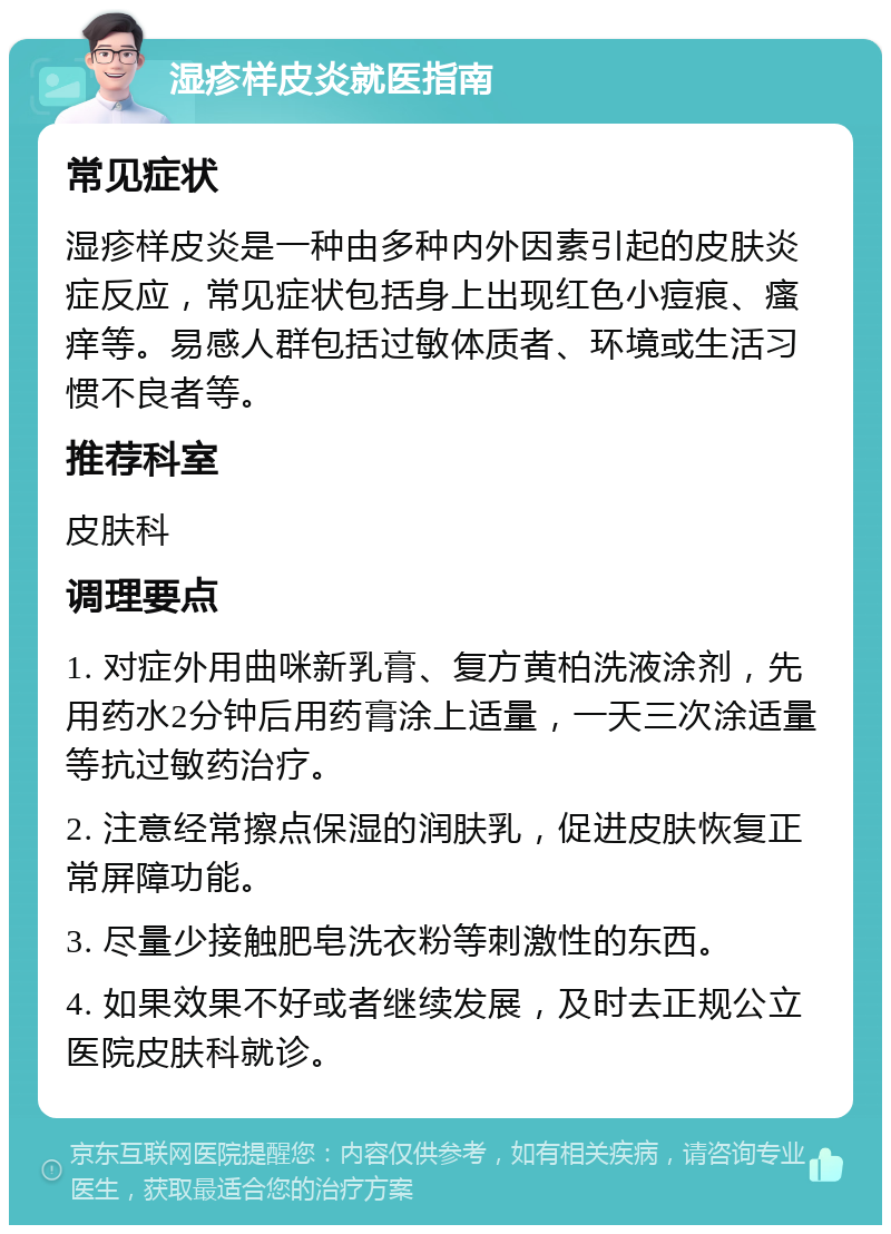 湿疹样皮炎就医指南 常见症状 湿疹样皮炎是一种由多种内外因素引起的皮肤炎症反应，常见症状包括身上出现红色小痘痕、瘙痒等。易感人群包括过敏体质者、环境或生活习惯不良者等。 推荐科室 皮肤科 调理要点 1. 对症外用曲咪新乳膏、复方黄柏洗液涂剂，先用药水2分钟后用药膏涂上适量，一天三次涂适量等抗过敏药治疗。 2. 注意经常擦点保湿的润肤乳，促进皮肤恢复正常屏障功能。 3. 尽量少接触肥皂洗衣粉等刺激性的东西。 4. 如果效果不好或者继续发展，及时去正规公立医院皮肤科就诊。