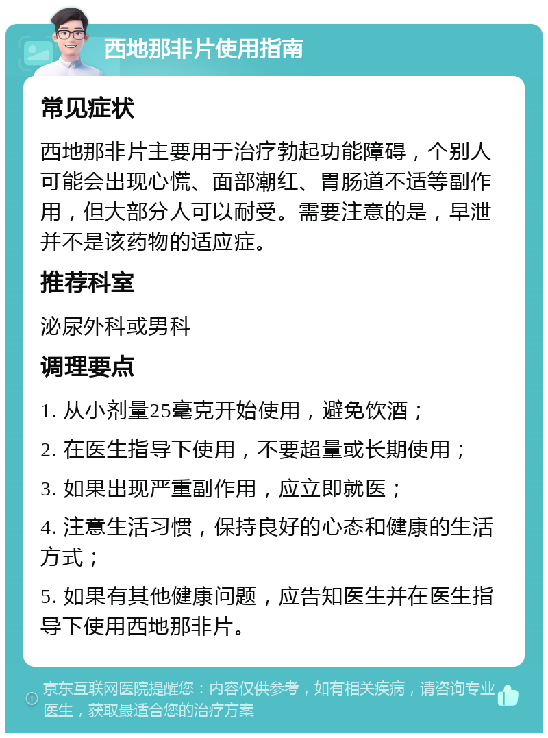 西地那非片使用指南 常见症状 西地那非片主要用于治疗勃起功能障碍，个别人可能会出现心慌、面部潮红、胃肠道不适等副作用，但大部分人可以耐受。需要注意的是，早泄并不是该药物的适应症。 推荐科室 泌尿外科或男科 调理要点 1. 从小剂量25毫克开始使用，避免饮酒； 2. 在医生指导下使用，不要超量或长期使用； 3. 如果出现严重副作用，应立即就医； 4. 注意生活习惯，保持良好的心态和健康的生活方式； 5. 如果有其他健康问题，应告知医生并在医生指导下使用西地那非片。