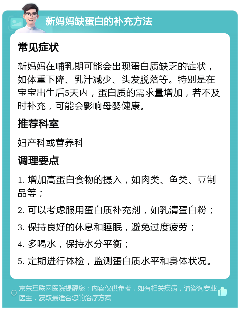 新妈妈缺蛋白的补充方法 常见症状 新妈妈在哺乳期可能会出现蛋白质缺乏的症状，如体重下降、乳汁减少、头发脱落等。特别是在宝宝出生后5天内，蛋白质的需求量增加，若不及时补充，可能会影响母婴健康。 推荐科室 妇产科或营养科 调理要点 1. 增加高蛋白食物的摄入，如肉类、鱼类、豆制品等； 2. 可以考虑服用蛋白质补充剂，如乳清蛋白粉； 3. 保持良好的休息和睡眠，避免过度疲劳； 4. 多喝水，保持水分平衡； 5. 定期进行体检，监测蛋白质水平和身体状况。