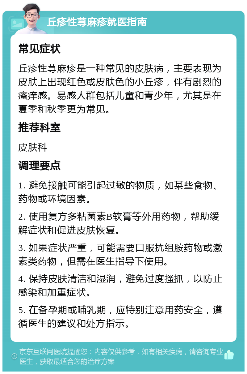 丘疹性荨麻疹就医指南 常见症状 丘疹性荨麻疹是一种常见的皮肤病，主要表现为皮肤上出现红色或皮肤色的小丘疹，伴有剧烈的瘙痒感。易感人群包括儿童和青少年，尤其是在夏季和秋季更为常见。 推荐科室 皮肤科 调理要点 1. 避免接触可能引起过敏的物质，如某些食物、药物或环境因素。 2. 使用复方多粘菌素B软膏等外用药物，帮助缓解症状和促进皮肤恢复。 3. 如果症状严重，可能需要口服抗组胺药物或激素类药物，但需在医生指导下使用。 4. 保持皮肤清洁和湿润，避免过度搔抓，以防止感染和加重症状。 5. 在备孕期或哺乳期，应特别注意用药安全，遵循医生的建议和处方指示。