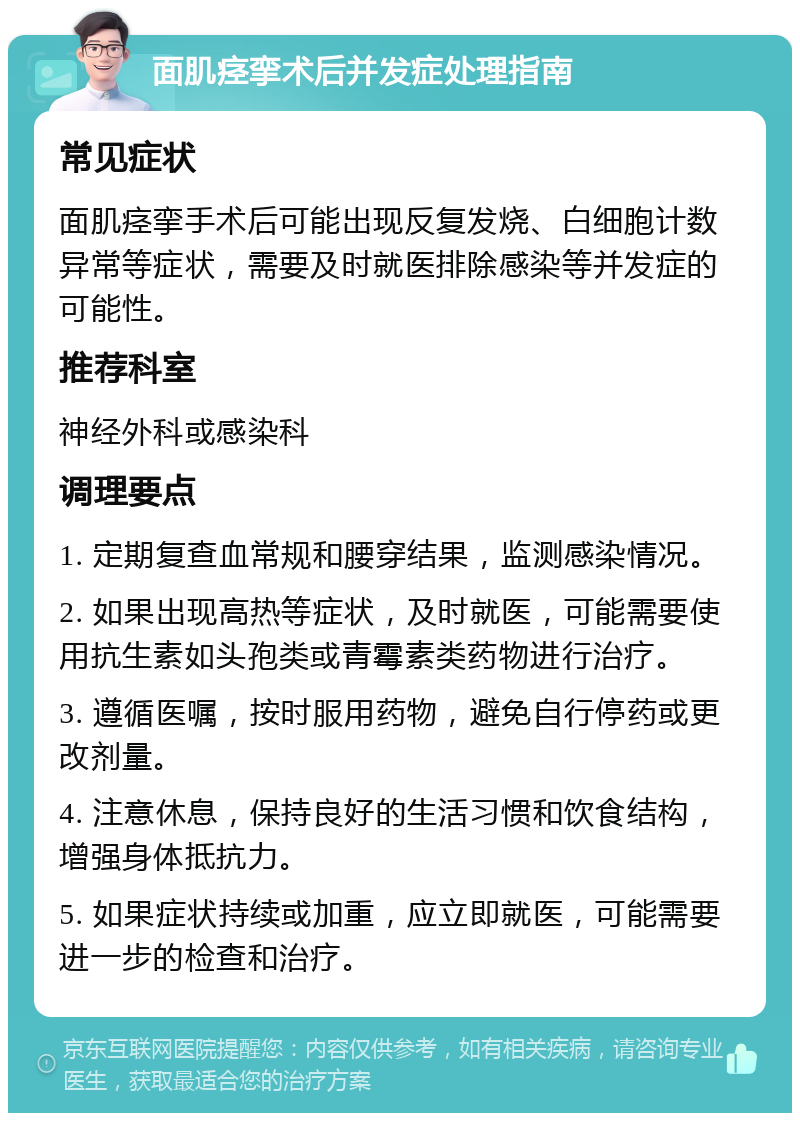 面肌痉挛术后并发症处理指南 常见症状 面肌痉挛手术后可能出现反复发烧、白细胞计数异常等症状，需要及时就医排除感染等并发症的可能性。 推荐科室 神经外科或感染科 调理要点 1. 定期复查血常规和腰穿结果，监测感染情况。 2. 如果出现高热等症状，及时就医，可能需要使用抗生素如头孢类或青霉素类药物进行治疗。 3. 遵循医嘱，按时服用药物，避免自行停药或更改剂量。 4. 注意休息，保持良好的生活习惯和饮食结构，增强身体抵抗力。 5. 如果症状持续或加重，应立即就医，可能需要进一步的检查和治疗。