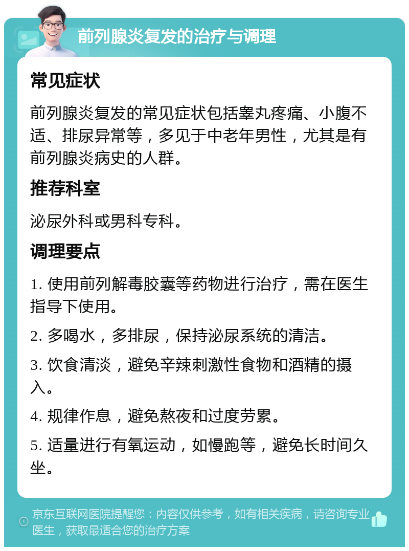 前列腺炎复发的治疗与调理 常见症状 前列腺炎复发的常见症状包括睾丸疼痛、小腹不适、排尿异常等，多见于中老年男性，尤其是有前列腺炎病史的人群。 推荐科室 泌尿外科或男科专科。 调理要点 1. 使用前列解毒胶囊等药物进行治疗，需在医生指导下使用。 2. 多喝水，多排尿，保持泌尿系统的清洁。 3. 饮食清淡，避免辛辣刺激性食物和酒精的摄入。 4. 规律作息，避免熬夜和过度劳累。 5. 适量进行有氧运动，如慢跑等，避免长时间久坐。