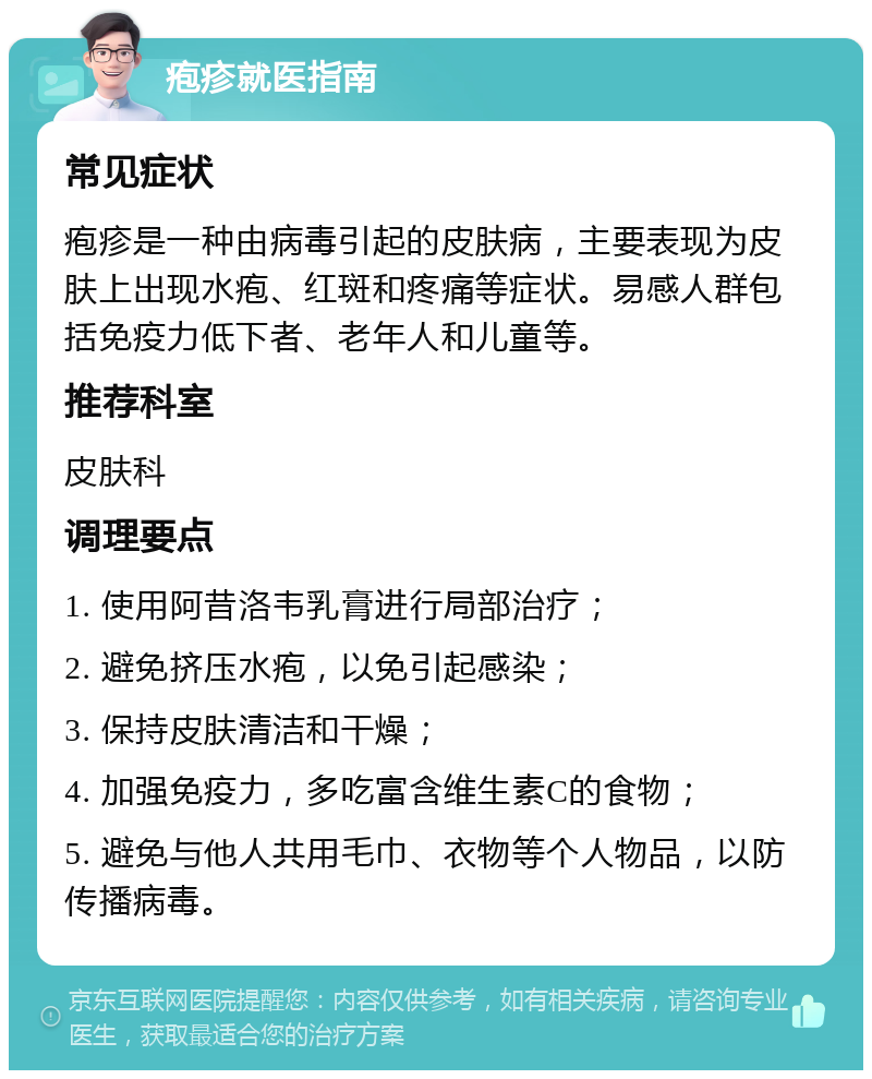 疱疹就医指南 常见症状 疱疹是一种由病毒引起的皮肤病，主要表现为皮肤上出现水疱、红斑和疼痛等症状。易感人群包括免疫力低下者、老年人和儿童等。 推荐科室 皮肤科 调理要点 1. 使用阿昔洛韦乳膏进行局部治疗； 2. 避免挤压水疱，以免引起感染； 3. 保持皮肤清洁和干燥； 4. 加强免疫力，多吃富含维生素C的食物； 5. 避免与他人共用毛巾、衣物等个人物品，以防传播病毒。