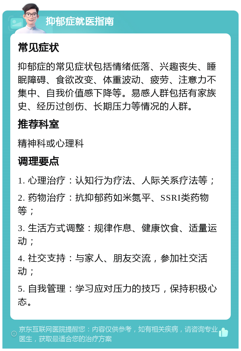 抑郁症就医指南 常见症状 抑郁症的常见症状包括情绪低落、兴趣丧失、睡眠障碍、食欲改变、体重波动、疲劳、注意力不集中、自我价值感下降等。易感人群包括有家族史、经历过创伤、长期压力等情况的人群。 推荐科室 精神科或心理科 调理要点 1. 心理治疗：认知行为疗法、人际关系疗法等； 2. 药物治疗：抗抑郁药如米氮平、SSRI类药物等； 3. 生活方式调整：规律作息、健康饮食、适量运动； 4. 社交支持：与家人、朋友交流，参加社交活动； 5. 自我管理：学习应对压力的技巧，保持积极心态。