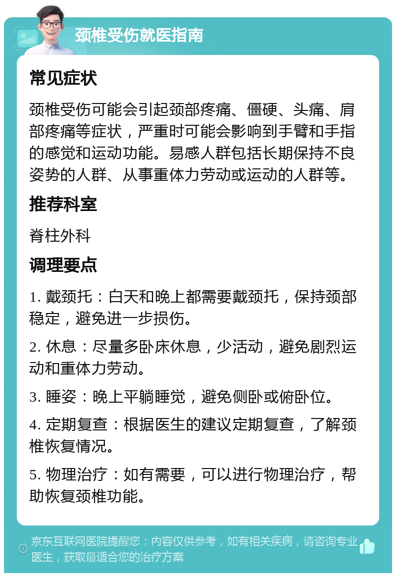 颈椎受伤就医指南 常见症状 颈椎受伤可能会引起颈部疼痛、僵硬、头痛、肩部疼痛等症状，严重时可能会影响到手臂和手指的感觉和运动功能。易感人群包括长期保持不良姿势的人群、从事重体力劳动或运动的人群等。 推荐科室 脊柱外科 调理要点 1. 戴颈托：白天和晚上都需要戴颈托，保持颈部稳定，避免进一步损伤。 2. 休息：尽量多卧床休息，少活动，避免剧烈运动和重体力劳动。 3. 睡姿：晚上平躺睡觉，避免侧卧或俯卧位。 4. 定期复查：根据医生的建议定期复查，了解颈椎恢复情况。 5. 物理治疗：如有需要，可以进行物理治疗，帮助恢复颈椎功能。