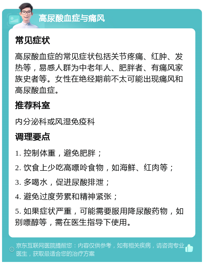 高尿酸血症与痛风 常见症状 高尿酸血症的常见症状包括关节疼痛、红肿、发热等，易感人群为中老年人、肥胖者、有痛风家族史者等。女性在绝经期前不太可能出现痛风和高尿酸血症。 推荐科室 内分泌科或风湿免疫科 调理要点 1. 控制体重，避免肥胖； 2. 饮食上少吃高嘌呤食物，如海鲜、红肉等； 3. 多喝水，促进尿酸排泄； 4. 避免过度劳累和精神紧张； 5. 如果症状严重，可能需要服用降尿酸药物，如别嘌醇等，需在医生指导下使用。