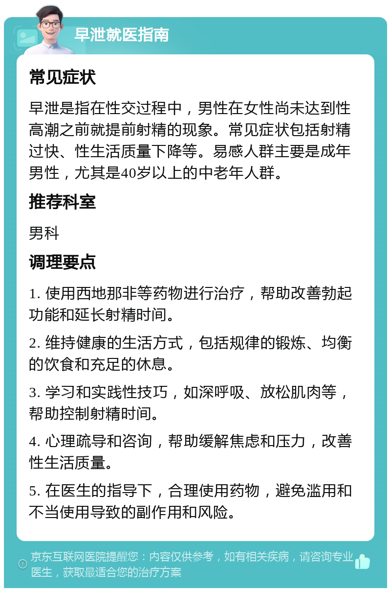 早泄就医指南 常见症状 早泄是指在性交过程中，男性在女性尚未达到性高潮之前就提前射精的现象。常见症状包括射精过快、性生活质量下降等。易感人群主要是成年男性，尤其是40岁以上的中老年人群。 推荐科室 男科 调理要点 1. 使用西地那非等药物进行治疗，帮助改善勃起功能和延长射精时间。 2. 维持健康的生活方式，包括规律的锻炼、均衡的饮食和充足的休息。 3. 学习和实践性技巧，如深呼吸、放松肌肉等，帮助控制射精时间。 4. 心理疏导和咨询，帮助缓解焦虑和压力，改善性生活质量。 5. 在医生的指导下，合理使用药物，避免滥用和不当使用导致的副作用和风险。