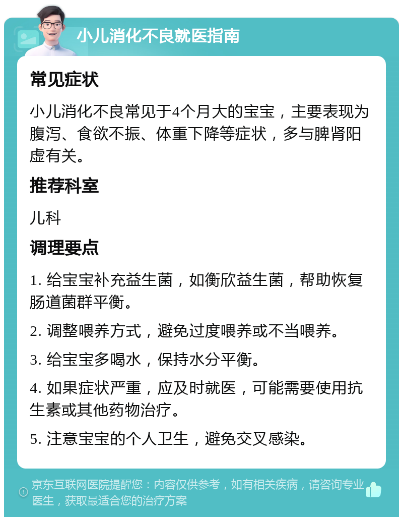 小儿消化不良就医指南 常见症状 小儿消化不良常见于4个月大的宝宝，主要表现为腹泻、食欲不振、体重下降等症状，多与脾肾阳虚有关。 推荐科室 儿科 调理要点 1. 给宝宝补充益生菌，如衡欣益生菌，帮助恢复肠道菌群平衡。 2. 调整喂养方式，避免过度喂养或不当喂养。 3. 给宝宝多喝水，保持水分平衡。 4. 如果症状严重，应及时就医，可能需要使用抗生素或其他药物治疗。 5. 注意宝宝的个人卫生，避免交叉感染。